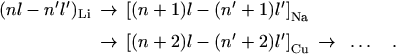 \begin{eqnarray*} 
(nl-n^\prime l^\prime)_{\rm Li}&\rightarrow& \left[ (n+1)l-(n^\prime+1) 
l^\prime \right]_{\rm Na}\\
&\rightarrow& \left[ (n+2)l-(n^\prime+2) l^\prime \right]_{\rm Cu}~\rightarrow~\ldots \quad .
\end{eqnarray*}